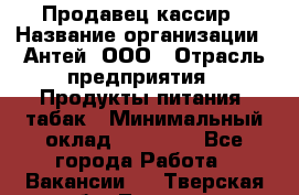 Продавец-кассир › Название организации ­ Антей, ООО › Отрасль предприятия ­ Продукты питания, табак › Минимальный оклад ­ 15 000 - Все города Работа » Вакансии   . Тверская обл.,Торжок г.